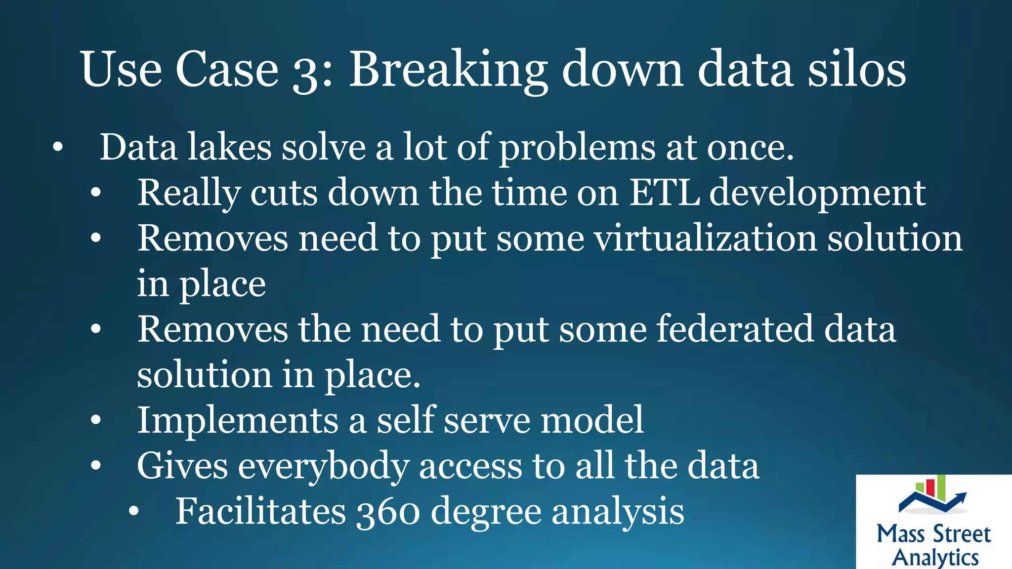 Use Case 3: Breaking down data silos
• Data lakes solve a lot of problems at once.
• Really cuts down the time on ETL development
• Removes need to put some virtualization solution
in place
• Removes the need to put some federated data
solution in place.
• Implements a self serve model
• Gives everybody access to all the data
• Facilitates 360 degree analysis
 