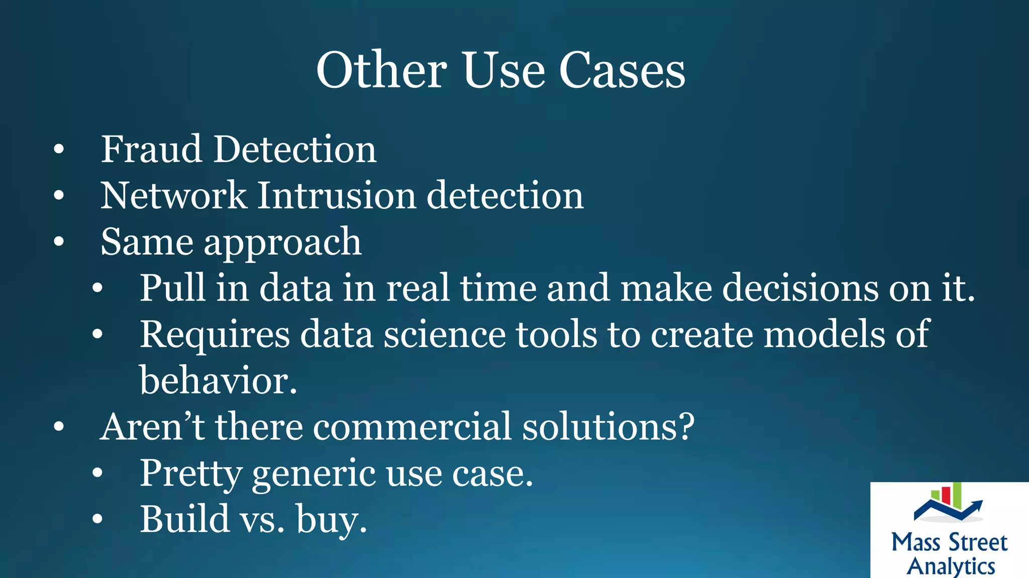 Other Use Cases
• Fraud Detection
• Network Intrusion detection
• Same approach
• Pull in data in real time and make decisions on it.
• Requires data science tools to create models of
behavior.
• Aren’t there commercial solutions?
• Pretty generic use case.
• Build vs. buy.
 
