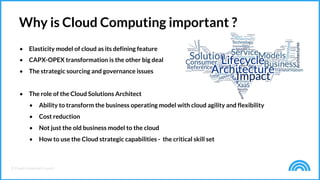 © Cloud Credential Council
• Elasticity model of cloud as its defining feature
• CAPX-OPEX transformation is the other big deal
• The strategic sourcing and governance issues
• The role of the Cloud Solutions Architect
• Ability to transform the business operating model with cloud agility and flexibility
• Cost reduction
• Not just the old business model to the cloud
• How to use the Cloud strategic capabilities - the critical skill set
Why is Cloud Computing important ?
 