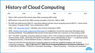 © Cloud Credential Council
History of Cloud Computing
1990 1995 2000 2005 2010 2015
• SOA in 2001 post the EAI and the early Utility computing ASP model.
• BPR behind in the end of the 1990’s having consulted in this from 1993 to 1999.
• By 2003 was defining how Web 2.0 was being defined and then cloud computing around 2007-8. I have t-shirts
now saying “10 years of SOA” from conferences in 2007!
• 2009 - The “above the clouds” A Berkley view of cloud computing in 2009.
• 2009 - Berkley-Intel mobile research lab RAD paper on multiplicity in around the same year that spoke about
clouding workloads. This established that we has moved beyond SOA into a dynamic run time binding model.
• 2011 The NIST computing computing reference model in 2011-12 for architecture define the SPI model for cloud
and the private, public, community and hybrid cloud model + the 5 characteristics of cloud: 1. on-demand access,
2. Measured service, 3. Broad Network Access, 4. Resource Pooling, 5. Rapid Elasticity.
• It was not until 2014 that the ISO cloud computing reference model was published together with its cloud
computing vocabulary….ISO 17788 and ITU Y.3500 Cloud Computing Reference Architecture Standard ITU-T
Y.3500 (2014) | ISO/IEC 17788:2014, Information technology — Cloud computing — Overview and vocabulary
 