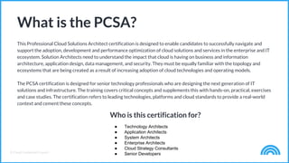 © Cloud Credential Council
This Professional Cloud Solutions Architect certification is designed to enable candidates to successfully navigate and
support the adoption, development and performance optimization of cloud solutions and services in the enterprise and IT
ecosystem. Solution Architects need to understand the impact that cloud is having on business and information
architecture, application design, data management, and security. They must be equally familiar with the topology and
ecosystems that are being created as a result of increasing adoption of cloud technologies and operating models.
The PCSA certification is designed for senior technology professionals who are designing the next generation of IT
solutions and infrastructure. The training covers critical concepts and supplements this with hands-on, practical, exercises
and case studies. The certification refers to leading technologies, platforms and cloud standards to provide a real-world
context and cement these concepts.
What is the PCSA?
Who is this certification for?
● Technology Architects
● Application Architects
● System Architects
● Enterprise Architects
● Cloud Strategy Consultants
● Senior Developers
 