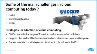© Cloud Credential Council
Some of the main challenges in cloud
computing today ?
• Scale
• Commercialization
• Cyber
Strategies for adoption of cloud computing
• SMEs can select a range of freemium and one-stop-shop solutions
• Larger - the trade-off between standard and shared services and bespoke
• Partner models - multi-layers of cloud, which throat to choke??
 