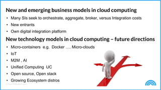 © Cloud Credential Council
New and emerging business models in cloud computing
• Many SIs seek to orchestrate, aggregate, broker, versus Integration costs
• New entrants
• Own digital integration platform
New technology models in cloud computing – future directions
• Micro-containers e.g. Docker …. Micro-clouds
• IoT
• M2M , AI
• Unified Computing UC
• Open source, Open stack
• Growing Ecosystem distros
 