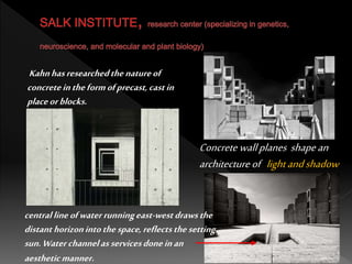 Concrete wallplanes shapean
architectureof lightandshadow
centrallineofwaterrunningeast-westdrawsthe
distanthorizonintothespace,reflectsthesetting
sun.Waterchannelasservicesdoneinan
aestheticmanner.
Kahnhasresearchedthenatureof
concreteintheformofprecast,castin
placeorblocks.
 