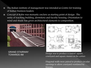  The Indian institute of management was intended as Centre for training
of Indian business leaders.
 Concept of Kahn was monastic enclave as starting point of design . The
unity of teaching building ,dormitory and faculty housing. Orientation to
wind and shade has given architectural elements to composition.
Design was to produce a central ,square
courtyard and square masses at the corner.
Diagonal walls were paired to produce circular
openings to allow courtyard ventilated by
breezes.
GRAND STAIRWAY
TOWARDS IIM
 
