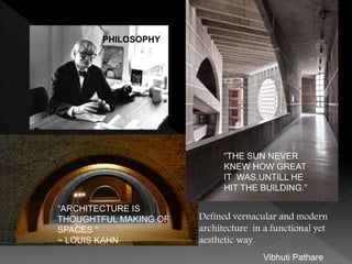 “ARCHITECTURE IS
THOUGHTFUL MAKING OF
SPACES “
~ LOUIS KAHN
Defined vernacular and modern
architecture in a functional yet
aesthetic way.
“THE SUN NEVER
KNEW HOW GREAT
IT WAS,UNTILL HE
HIT THE BUILDING.”
PHILOSOPHY
Vibhuti Pathare
 