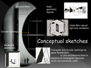 Axial
geometric
layouts
Voids filter natural
light and ventilation
Triangular and circular openings as
glass fenestration
in Lik’s architecture there is
absence of rectangular openings
which are commonly used.
Modernist
abstraction
Ar.Louis Kahn
Circular openings
 