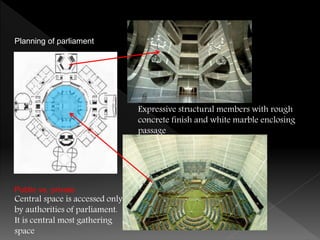 Planning of parliament
Public vs. private
Central space is accessed only
by authorities of parliament.
It is central most gathering
space
Expressive structural members with rough
concrete finish and white marble enclosing
passage
 