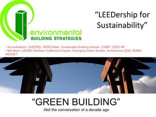 “LEEDership for
                                                              Sustainability”

• Accreditations: CHEERS, HERS Rater, Sustainable Building Advisor, CGBP, LEED AP
• Members: USGBC Northern California Chapter, Emerging Green Builder, Architecture 2030, BOMA,
RESNET




                  “GREEN BUILDING”
                         -Not the conversation of a decade ago
 