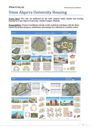 Portfolio Mohamed Eltarabily
10
Umm Alqurra University Housing
Project Brief: Five sites are dedicated for the staff, students (male, female) and nursing
housing for Umm Alqurra University, Abedia Campus, Makkah.
Responsibilities: Project Coordinator attends weekly technical workshops with the client,
control the project progress, submissions and manage fees collection & variation orders.
 