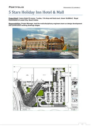 Portfolio Mohamed Eltarabily
13
5 Stars Holiday Inn Hotel & Mall
Project Brief: 5 stars Hotel 35 rooms, 7 suites, 114 shop and food court. Area= 34,000m2. Royal
Commission of Jubail City, Saudi Arabia.
Responsibilities: Project Manager, lead the multi-disciplinary engineers team on design development
and construction working drawings stages
 