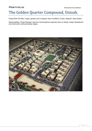 Portfolio Mohamed Eltarabily
15
The Golden Quarter Compound, Unizah.
Project Brief: 58 Villas, 4 types, gardens and a masjeed, Area= 53,000m2. Unizah, Alqassim, Saudi Arabia.
Responsibilities: Project Manager, lead the multi-disciplinary engineers team on design, design development
and construction working drawings stages.
 