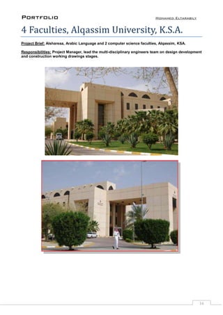 Portfolio Mohamed Eltarabily
16
4 Faculties, Alqassim University, K.S.A.
Project Brief: Alshareaa, Arabic Language and 2 computer science faculties, Alqassim, KSA.
Responsibilities: Project Manager, lead the multi-disciplinary engineers team on design development
and construction working drawings stages.
 
