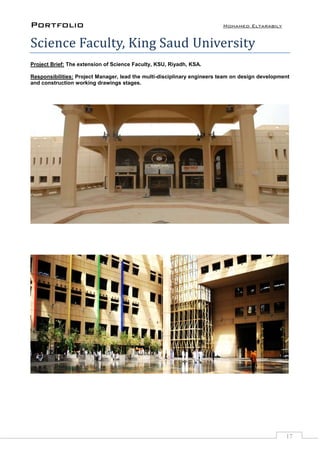 Portfolio Mohamed Eltarabily
17
Science Faculty, King Saud University
Project Brief: The extension of Science Faculty, KSU, Riyadh, KSA.
Responsibilities: Project Manager, lead the multi-disciplinary engineers team on design development
and construction working drawings stages.
 