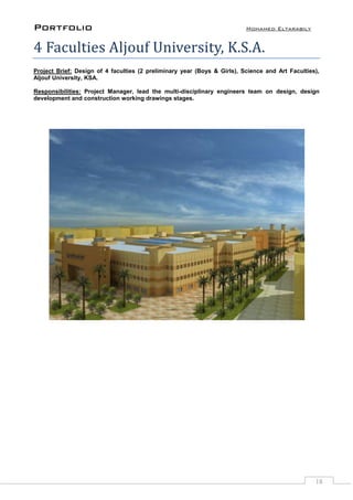 Portfolio Mohamed Eltarabily
18
4 Faculties Aljouf University, K.S.A.
Project Brief: Design of 4 faculties (2 preliminary year (Boys & Girls), Science and Art Faculties),
Aljouf University, KSA.
Responsibilities: Project Manager, lead the multi-disciplinary engineers team on design, design
development and construction working drawings stages.
 