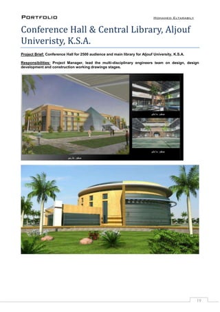 Portfolio Mohamed Eltarabily
19
Conference Hall & Central Library, Aljouf
Univeristy, K.S.A.
Project Brief: Conference Hall for 2500 audience and main library for Aljouf University, K.S.A.
Responsibilities: Project Manager, lead the multi-disciplinary engineers team on design, design
development and construction working drawings stages.
 