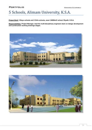 Portfolio Mohamed Eltarabily
21
5 Schools, Alimam University, K.S.A.
Project Brief: 3 Boys schools and 2 Girls schools, area= 24000m2/ school, Riyadh, K.S.A.
Responsibilities: Project Manager, lead the multi-disciplinary engineers team on design development
and construction working drawings stages.
 