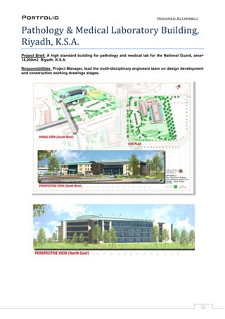 Portfolio Mohamed Eltarabily
22
Pathology & Medical Laboratory Building,
Riyadh, K.S.A.
Project Brief: A high standard building for pathology and medical lab for the National Guard, area=
18,000m2. Riyadh, K.S.A.
Responsibilities: Project Manager, lead the multi-disciplinary engineers team on design development
and construction working drawings stages.
 