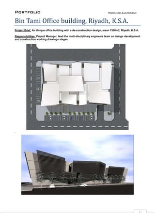 Portfolio Mohamed Eltarabily
23
Bin Tami Office building, Riyadh, K.S.A.
Project Brief: An Unique office building with a de-construction design, area= 7500m2, Riyadh, K.S.A.
Responsibilities: Project Manager, lead the multi-disciplinary engineers team on design development
and construction working drawings stages.
`
 