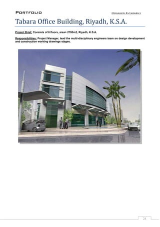 Portfolio Mohamed Eltarabily
24
Tabara Office Building, Riyadh, K.S.A.
Project Brief: Consists of 6 floors, area= 2700m2, Riyadh, K.S.A.
Responsibilities: Project Manager, lead the multi-disciplinary engineers team on design development
and construction working drawings stages.
 