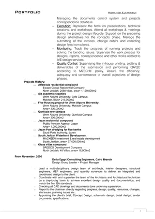 Portfolio Mohamed Eltarabily
3
Managing the documents control system and projects
correspondence database.
 Execution: Represent the firms on presentations, technical
sessions, and workshops. Attend all workshops & meetings
during the project design lifecycle. Support on the preparing
design alternatives for the concepts phase. Manage the
submitting of the invoices, change orders and collecting
design fees from clients.
 Monitoring: Track the progress of running projects and
solving the bending issues. Supervise the work process for
designs, reports, correspondence and other works related to
A/E design services.
 Quality Control: Supervising the in-house printing, plotting &
deliverables of the submission and performing QA/QC
according to MZECHs’ policy. Assure the efficiency,
adequacy and conformance of overall objectives of design
phases.
Projects History:
 Alfareeda residential compound
Ewaan Global Residential Company
North Jeddah, 2088 villas, area= 1,190,000m2
 Six academic faculties
Umm Alqurra University, Girls Campus
Makkah, BUA= 215,000m2
 Five Housing project for Umm Alqurra University
Umm Alqurra University, Makkah Campus
Area= 300,000m2
 Qunfuda new campus
Umm Alqurra University, Qunfuda Campus
Area= 300,000m2
 Jazan residential compound
Public Pension Agency, Jazan
Area= 1,000,000m2
 Jazan Port dredging for five berths
Saudi Ports Authority, Jazan
 South Jeddah Waterfront Development
MACKEEN investment & real estate development
South Jeddah, area= 37,000,000 m2
 Olaya villas compound
SREDCO Development Company
North Jeddah, 48 Villas, area= 18,000m2
From November, 2006
Delta Egypt Consulting Engineers, Cairo Branch
Design Group Leader – Project Manager
 Lead a multi-disciplinary design team of architects, interior designers, structural
engineers, MEP engineers, and quantity surveyors to deliver an integrated and
coordinated design to the client .
 Coordinate with and supervise the team of the Architects and Architectural technician
on a day-to-day basis to achieve excellent design quality and documentation, and
match the firm QA standards .
 Checking all CAD drawings and documents done under my supervision .
 Report to the chairman directly regarding progress, design, quality, resources, changes,
site issues, planning issues etc .
 Appraising the client’s brief, Concept Design, schematic design, detail design, tender
documents, specifications.
 