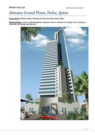 Portfolio Mohamed Eltarabily
30
Almana Grand Plaza, Doha, Qatar
Project Brief: 54 Stories office buildings & mixed-use tower, Doha, Qatar.
Responsibilities: Lead a multi-disciplinary engineers team to develop the design from concept to
schematic and design development.
 