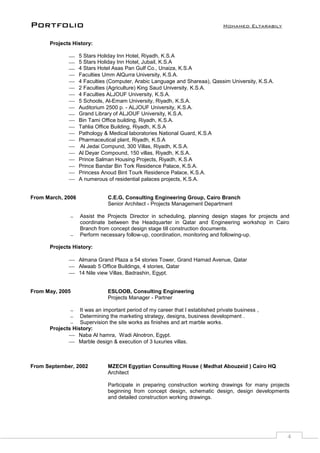 Portfolio Mohamed Eltarabily
4
Projects History:
 5 Stars Holiday Inn Hotel, Riyadh, K.S.A
 5 Stars Holiday Inn Hotel, Jubail, K.S.A
 4 Stars Hotel Asas Pan Gulf Co., Unaiza, K.S.A
 Faculties Umm AlQurra University, K.S.A.
 4 Faculties (Computer, Arabic Language and Shareaa), Qassim University, K.S.A.
 2 Faculties (Agriculture) King Saud University, K.S.A.
 4 Faculties ALJOUF University, K.S.A.
 5 Schools, Al-Emam University, Riyadh, K.S.A.
 Auditorium 2500 p. - ALJOUF University, K.S.A.
 Grand Library of ALJOUF University, K.S.A.
 Bin Tami Office building, Riyadh, K.S.A.
 Tahlia Office Building, Riyadh, K.S.A
 Pathology & Medical laboratories National Guard, K.S.A
 Pharmaceutical plant, Riyadh, K.S.A
 Al Jedai Compund, 300 Villas, Riyadh, K.S.A.
 Al Deyar Compound, 150 villas, Riyadh, K.S.A.
 Prince Salman Housing Projects, Riyadh, K.S.A
 Prince Bandar Bin Tork Residence Palace, K.S.A.
 Princess Anoud Bint Tourk Residence Palace, K.S.A.
 A numerous of residential palaces projects, K.S.A.
From March, 2006 C.E.G, Consulting Engineering Group, Cairo Branch
Senior Architect - Projects Management Department
 Assist the Projects Director in scheduling, planning design stages for projects and
coordinate between the Headquarter in Qatar and Engineering workshop in Cairo
Branch from concept design stage till construction documents.
 Perform necessary follow-up, coordination, monitoring and following-up.
Projects History:
 Almana Grand Plaza a 54 stories Tower, Grand Hamad Avenue, Qatar
 Alwaab 5 Office Buildings, 4 stories, Qatar
 14 Nile view Villas, Badrashin, Egypt.
From May, 2005 ESLOOB, Consulting Engineering
Projects Manager - Partner
 It was an important period of my career that I established private business ,
 Determining the marketing strategy, designs, business development .
 Supervision the site works as finishes and art marble works.
Projects History:
 Naba Al hamra, Wadi Alnotron, Egypt.
 Marble design & execution of 3 luxuries villas.
From September, 2002 MZECH Egyptian Consulting House ( Medhat Abouzeid ) Cairo HQ
Architect
Participate in preparing construction working drawings for many projects
beginning from concept design, schematic design, design developments
and detailed construction working drawings.
 