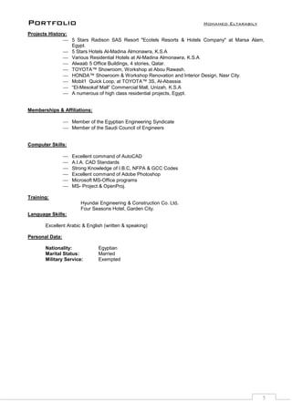 Portfolio Mohamed Eltarabily
5
Projects History:
 5 Stars Radison SAS Resort "Ecotels Resorts & Hotels Company" at Marsa Alam,
Egypt.
 5 Stars Hotels Al-Madina Almonawra, K.S.A
 Various Residential Hotels at Al-Madina Almonawra, K.S.A
 Alwaab 5 Office Buildings, 4 stories, Qatar.
 TOYOTA™ Showroom, Workshop at Abou Rawash.
 HONDA™ Showroom & Workshop Renovation and Interior Design, Nasr City.
 Mobil1 Quick Loop, at TOYOTA™ 3S, Al-Abassia.
 “El-Mesokaf Mall” Commercial Mall, Unizah, K.S.A
 A numerous of high class residential projects, Egypt.
Memberships & Affiliations:
 Member of the Egyptian Engineering Syndicate
 Member of the Saudi Council of Engineers
Computer Skills:
 Excellent command of AutoCAD
 A.I.A. CAD Standards
 Strong Knowledge of I.B.C, NFPA & GCC Codes
 Excellent command of Adobe Photoshop
 Microsoft MS-Office programs
 MS- Project & OpenProj.
Training:
Hyundai Engineering & Construction Co. Ltd.
Four Seasons Hotel, Garden City.
Language Skills:
Excellent Arabic & English (written & speaking)
Personal Data:
Nationality: Egyptian
Marital Status: Married
Military Service: Exempted
 