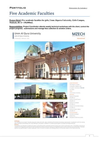 Portfolio Mohamed Eltarabily
8
Five Academic Faculties
Project Brief: Five academic faculties for girls, Umm Alqurra University, Girls Campus,
Makkah, BUA= 150,000m2.
Responsibilities: Project Coordinator attends weekly technical workshops with the client, control the
project progress, submissions and manage fees collection & variation orders.
 