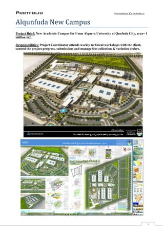 Portfolio Mohamed Eltarabily
9
Alqunfuda New Campus
Project Brief: New Academic Campus for Umm Alqurra University at Qunfuda City, area= 1
million m2.
Responsibilities: Project Coordinator attends weekly technical workshops with the client,
control the project progress, submissions and manage fees collection & variation orders.
 