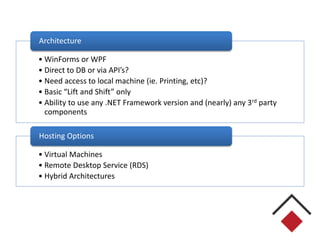 • WinForms or WPF
• Direct to DB or via API’s?
• Need access to local machine (ie. Printing, etc)?
• Basic “Lift and Shift” only
• Ability to use any .NET Framework version and (nearly) any 3rd party
components
Architecture
• Virtual Machines
• Remote Desktop Service (RDS)
• Hybrid Architectures
Hosting Options
 