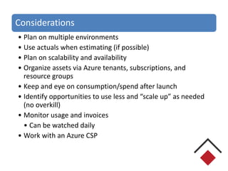 Considerations
• Plan on multiple environments
• Use actuals when estimating (if possible)
• Plan on scalability and availability
• Organize assets via Azure tenants, subscriptions, and
resource groups
• Keep and eye on consumption/spend after launch
• Identify opportunities to use less and “scale up” as needed
(no overkill)
• Monitor usage and invoices
• Can be watched daily
• Work with an Azure CSP
 