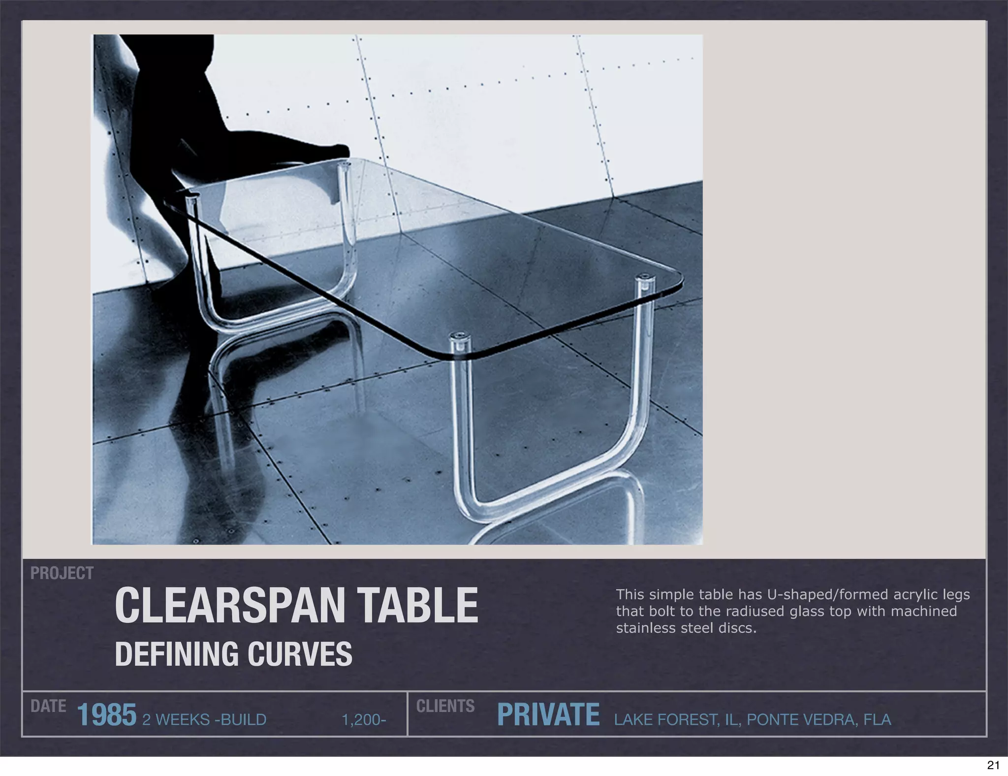 PROJECT

          CLEARSPAN TABLE                                 This simple table has U-shaped/formed acrylic legs
                                                          that bolt to the radiused glass top with machined
                                                          stainless steel discs.

          DEFINING CURVES
DATE                                  CLIENTS
       1985 2 WEEKS -BUILD   1,200-             PRIVATE   LAKE FOREST, IL, PONTE VEDRA, FLA

                                                                                                               21
 