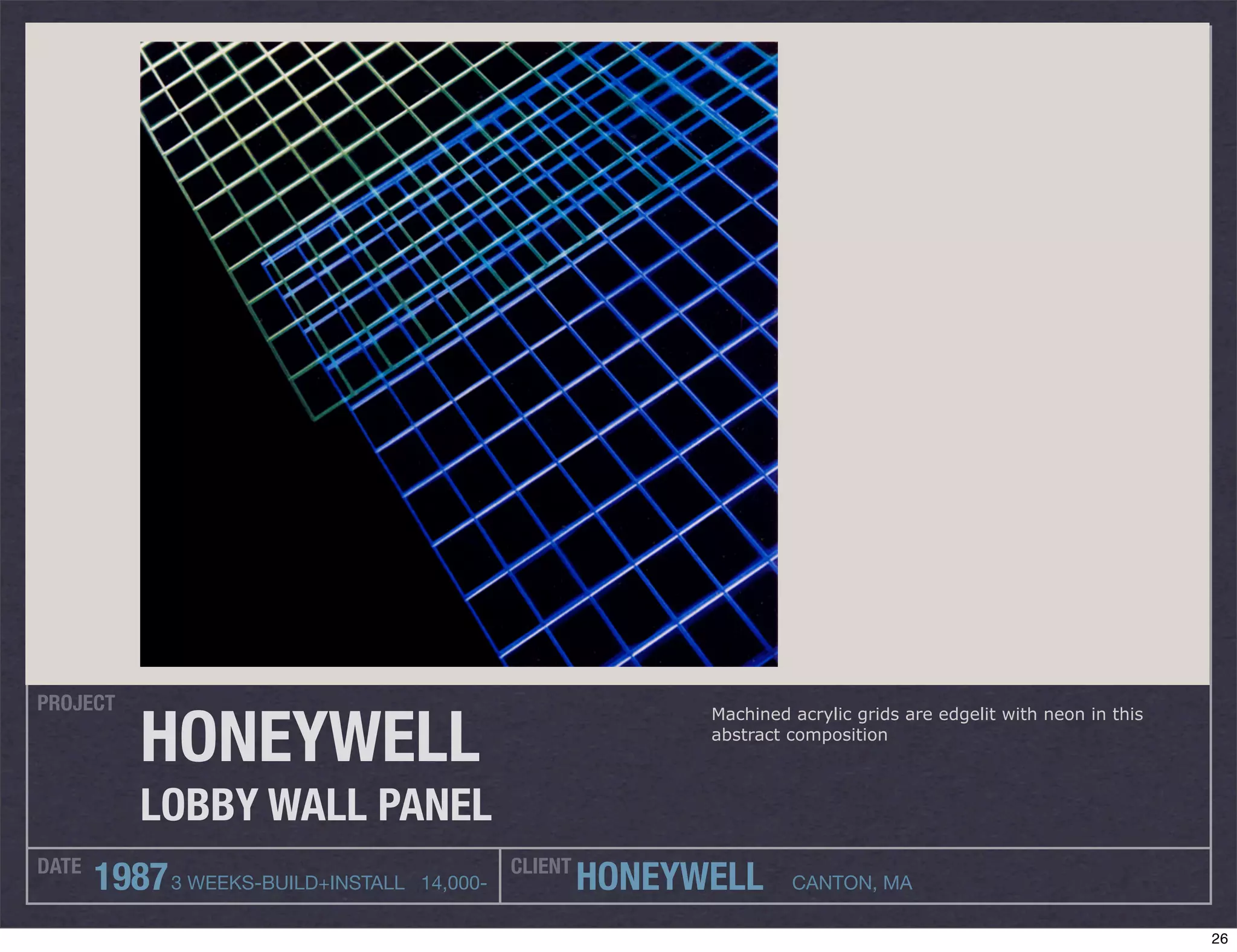 PROJECT

          HONEYWELL
                                                             Machined acrylic grids are edgelit with neon in this
                                                             abstract composition



          LOBBY WALL PANEL
DATE                                          CLIENT
       1987 3 WEEKS-BUILD+INSTALL   14,000-            HONEYWELL      CANTON, MA

                                                                                                                    26
 