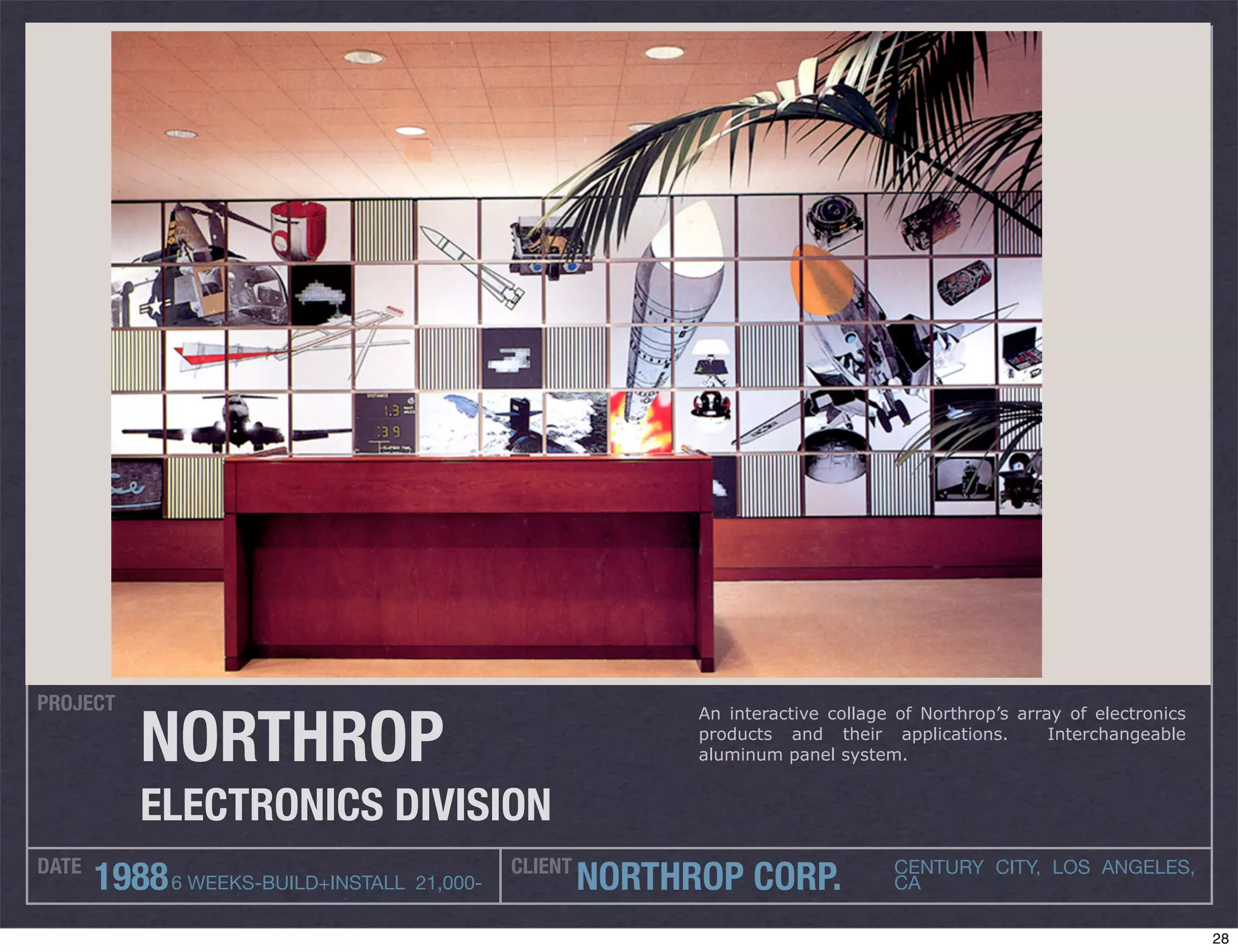 PROJECT

           NORTHROP
                                                           An interactive collage of Northrop’s array of electronics
                                                           products and their applications.         Interchangeable
                                                           aluminum panel system.


           ELECTRONICS DIVISION
DATE                                        CLIENT
       1988 6 WEEKS-BUILD+INSTALL 21,000-            NORTHROP CORP.              CENTURY CITY, LOS ANGELES,
                                                                                 CA

                                                                                                                       28
 