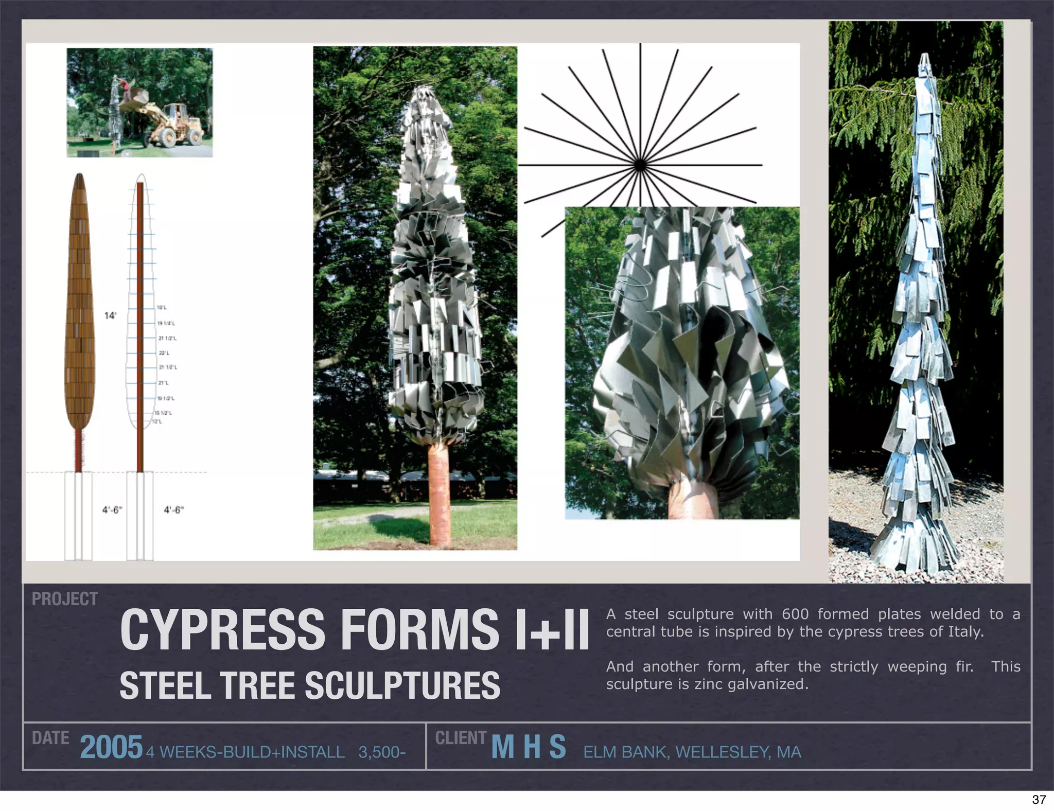 PROJECT

          CYPRESS FORMS I+II
                                                              A steel sculpture with 600 formed plates welded to a
                                                              central tube is inspired by the cypress trees of Italy.

                                                              And another form, after the strictly weeping fir.   This
          STEEL TREE SCULPTURES                               sculpture is zinc galvanized.


DATE                                         CLIENT
       2005 4 WEEKS-BUILD+INSTALL   3,500-            MHS   ELM BANK, WELLESLEY, MA

                                                                                                                         37
 