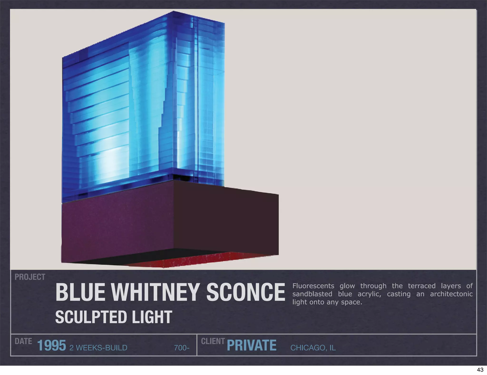 PROJECT

          BLUE WHITNEY SCONCE
                                                      Fluorescents glow through the terraced layers of
                                                      sandblasted blue acrylic, casting an architectonic
                                                      light onto any space.

          SCULPTED LIGHT
DATE                               CLIENT
       1995 2 WEEKS-BUILD   700-            PRIVATE   CHICAGO, IL

                                                                                                           43
 