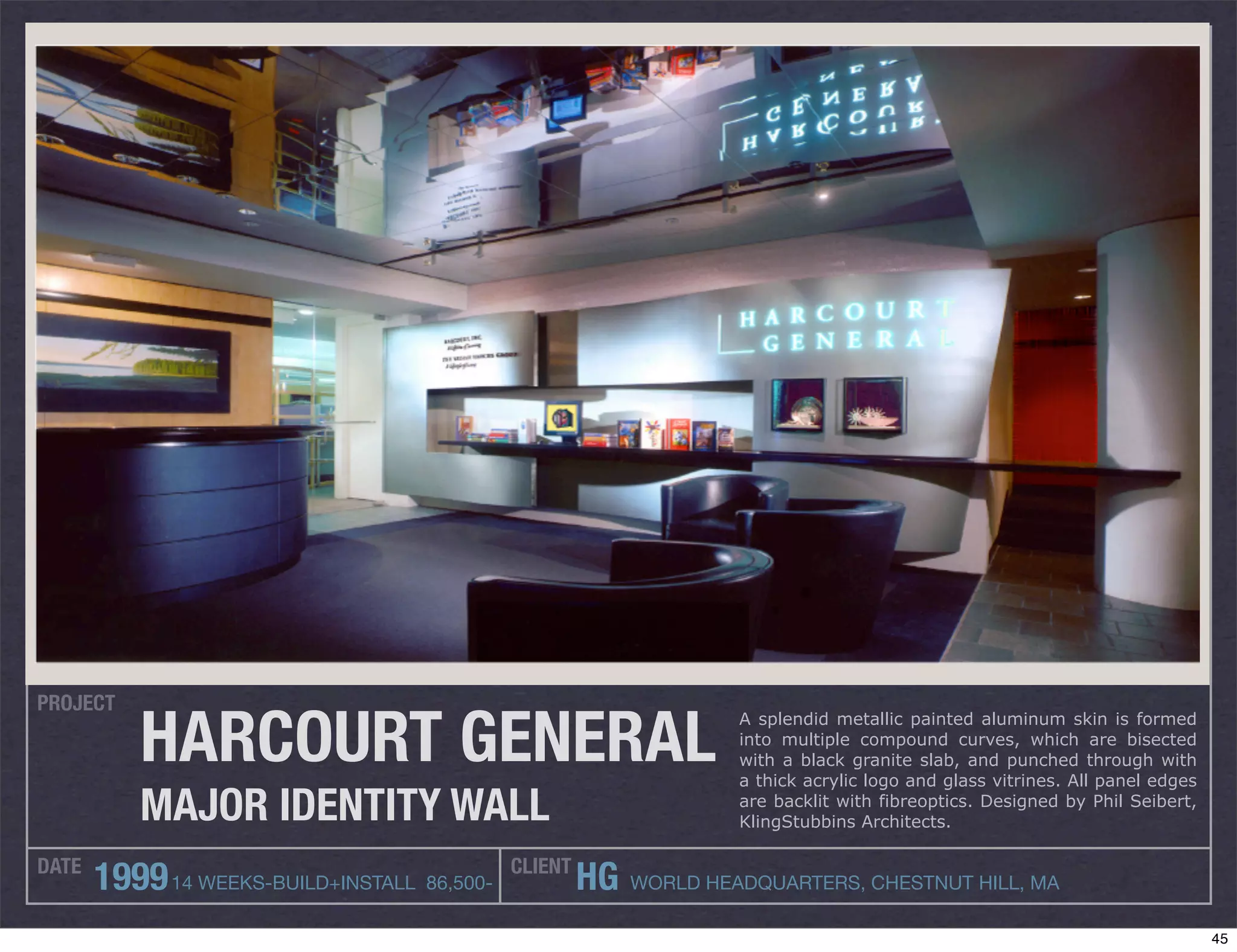 PROJECT

           HARCOURT GENERAL
                                                                   A splendid metallic painted aluminum skin is formed
                                                                   into multiple compound curves, which are bisected
                                                                   with a black granite slab, and punched through with
                                                                   a thick acrylic logo and glass vitrines. All panel edges

           MAJOR IDENTITY WALL                                     are backlit with fibreoptics. Designed by Phil Seibert,
                                                                   KlingStubbins Architects.

DATE                                         CLIENT
       1999 14 WEEKS-BUILD+INSTALL 86,500-            HG WORLD HEADQUARTERS, CHESTNUT HILL, MA
                                                                                                                              45
 