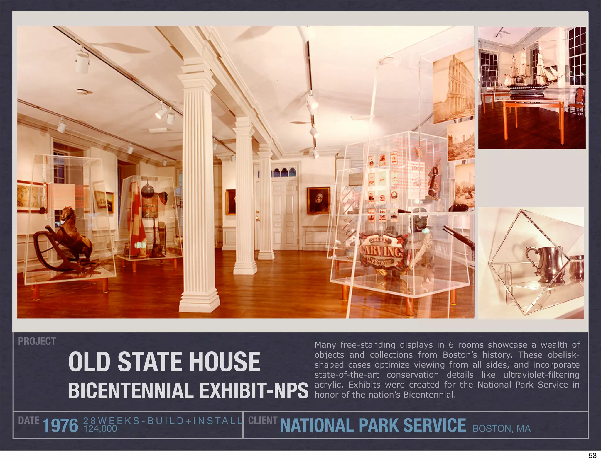 PROJECT                                                             Many free-standing displays in 6 rooms showcase a wealth of

          OLD STATE HOUSE                                           objects and collections from Boston’s history. These obelisk-
                                                                    shaped cases optimize viewing from all sides, and incorporate
                                                                    state-of-the-art conservation details like ultraviolet-filtering

          BICENTENNIAL EXHIBIT-NPS                                  acrylic. Exhibits were created for the National Park Service in
                                                                    honor of the nation’s Bicentennial.


DATE          2 8 W E E K S - B U I L D + I N S T A L L CLIENT
       1976   124,000-                                           NATIONAL PARK SERVICE                    BOSTON, MA

                                                                                                                                       53
 