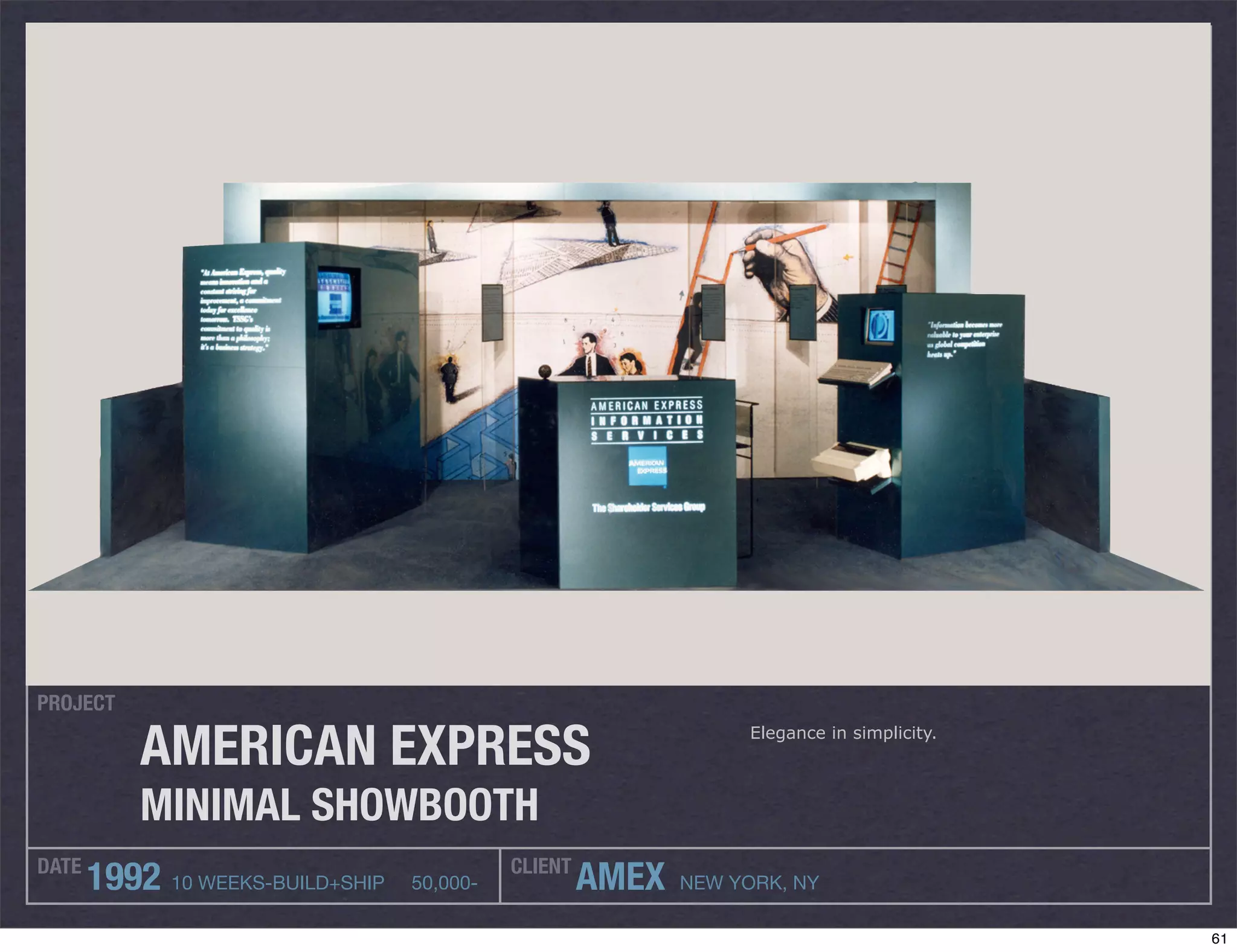 PROJECT

           AMERICAN EXPRESS                                       Elegance in simplicity.



           MINIMAL SHOWBOOTH
DATE                                        CLIENT
       1992 10 WEEKS-BUILD+SHIP   50,000-            AMEX   NEW YORK, NY

                                                                                            61
 