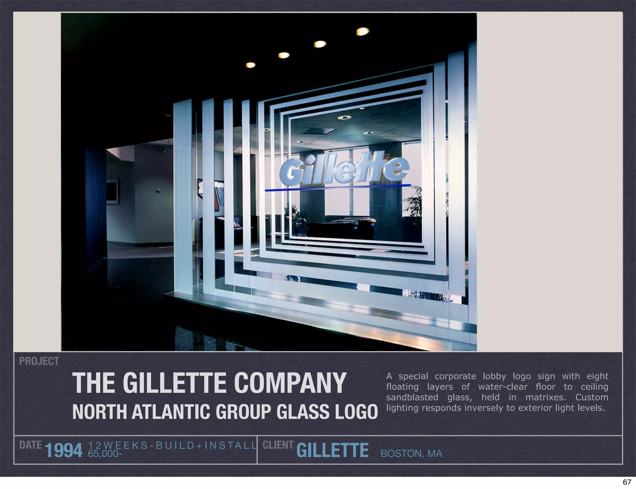 PROJECT

          THE GILLETTE COMPANY                                              A special corporate lobby logo sign with eight
                                                                            floating layers of water-clear floor to ceiling
                                                                            sandblasted glass, held in matrixes. Custom

          NORTH ATLANTIC GROUP GLASS LOGO                                   lighting responds inversely to exterior light levels.



DATE          1 2 W E E K S - B U I L D + I N S T A L L CLIENT
       1994   65,000-                                            GILLETTE   BOSTON, MA

                                                                                                                                    67
 
