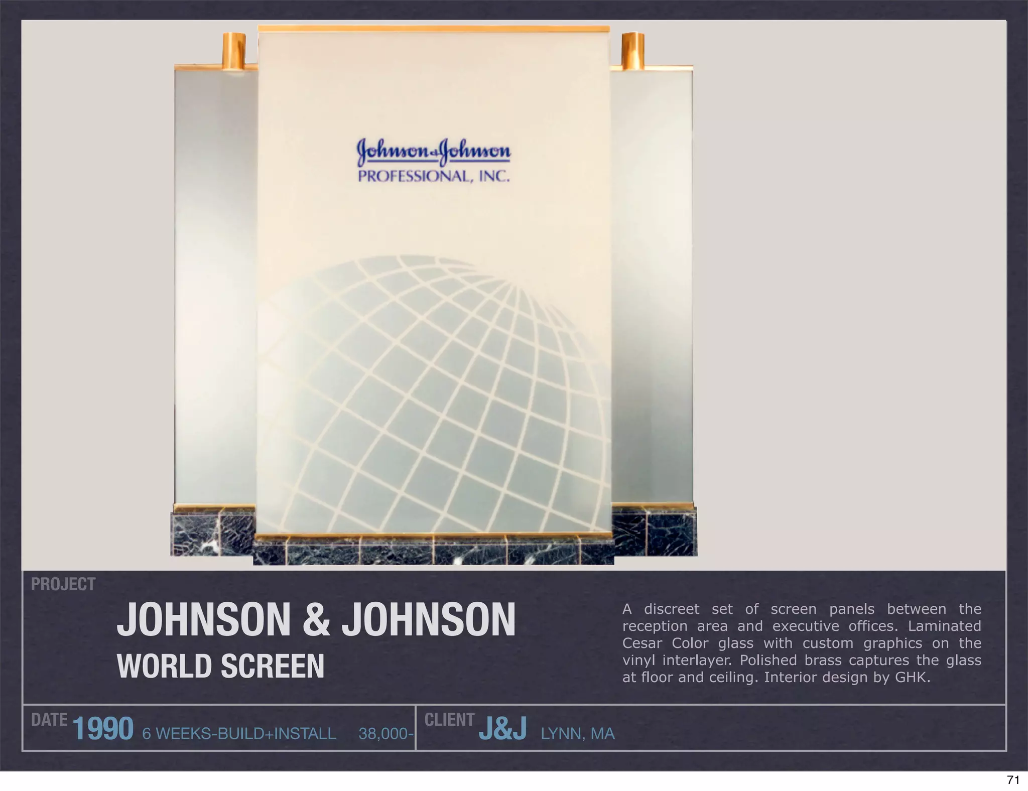 PROJECT

           JOHNSON & JOHNSON                                            A discreet set of screen panels between the
                                                                        reception area and executive offices. Laminated
                                                                        Cesar Color glass with custom graphics on the

           WORLD SCREEN                                                 vinyl interlayer. Polished brass captures the glass
                                                                        at floor and ceiling. Interior design by GHK.


DATE                                          CLIENT
       1990 6 WEEKS-BUILD+INSTALL   38,000-            J&J   LYNN, MA

                                                                                                                              71
 