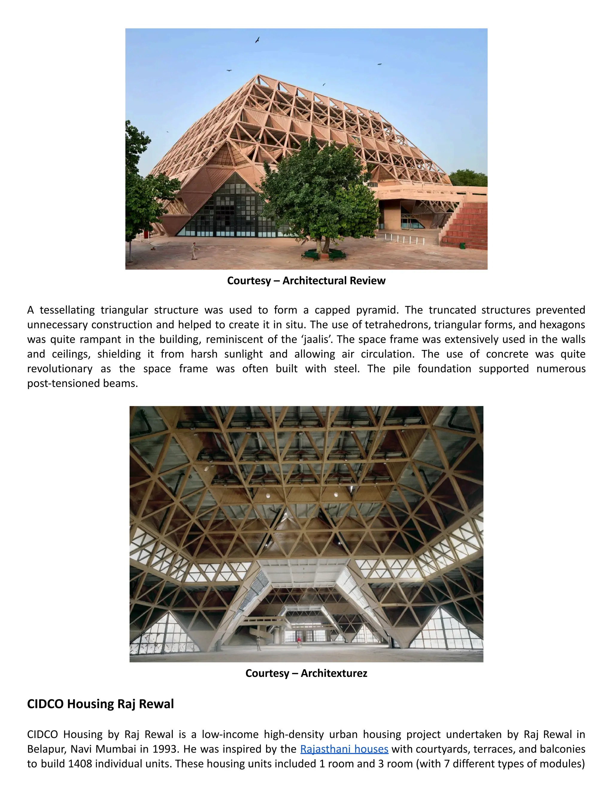Courtesy – Architectural Review
A tessellating triangular structure was used to form a capped pyramid. The truncated structures prevented
unnecessary construction and helped to create it in situ. The use of tetrahedrons, triangular forms, and hexagons
was quite rampant in the building, reminiscent of the ‘jaalis’. The space frame was extensively used in the walls
and ceilings, shielding it from harsh sunlight and allowing air circulation. The use of concrete was quite
revolutionary as the space frame was often built with steel. The pile foundation supported numerous
post-tensioned beams.
Courtesy – Architexturez
CIDCO Housing Raj Rewal
CIDCO Housing by Raj Rewal is a low-income high-density urban housing project undertaken by Raj Rewal in
Belapur, Navi Mumbai in 1993. He was inspired by the Rajasthani houses with courtyards, terraces, and balconies
to build 1408 individual units. These housing units included 1 room and 3 room (with 7 different types of modules)
 