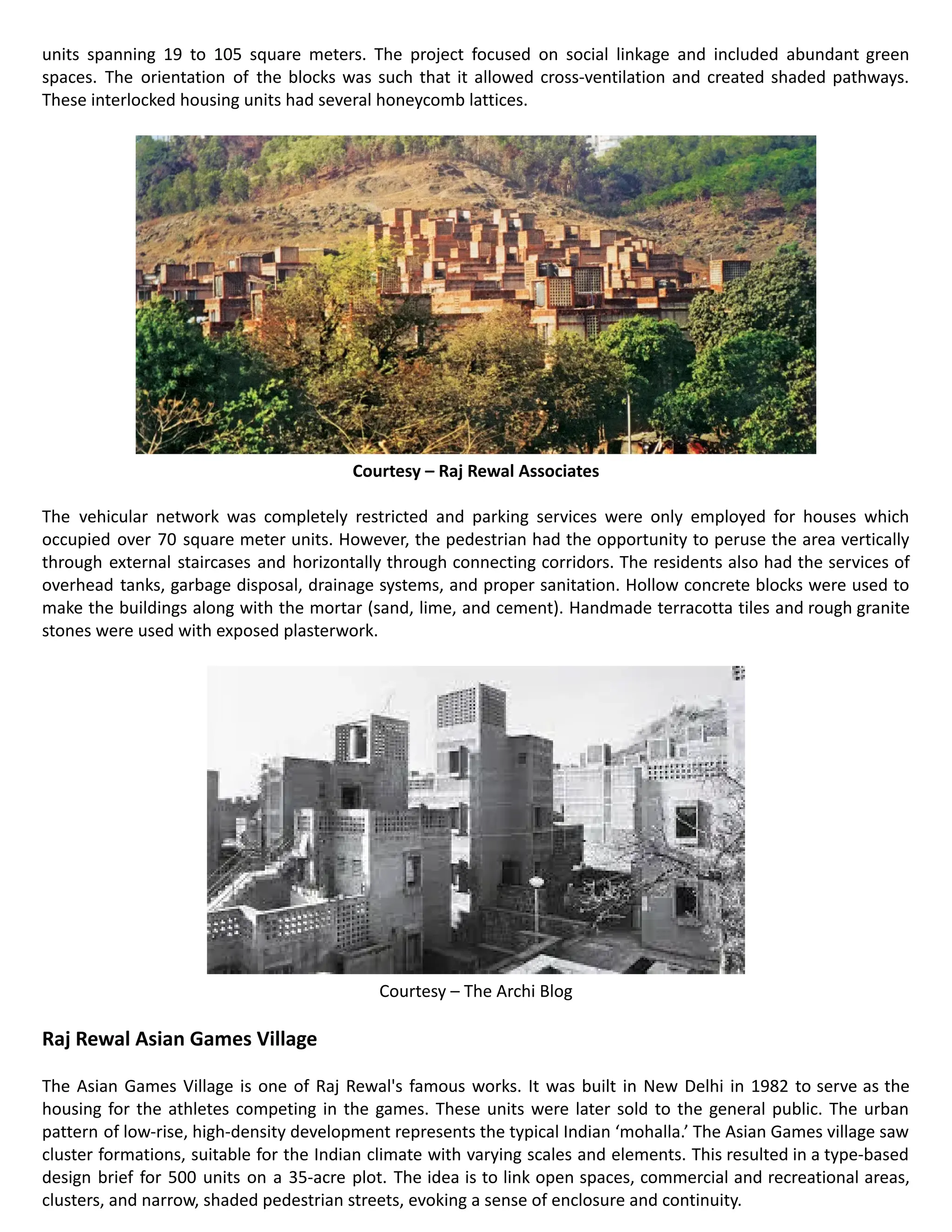 units spanning 19 to 105 square meters. The project focused on social linkage and included abundant green
spaces. The orientation of the blocks was such that it allowed cross-ventilation and created shaded pathways.
These interlocked housing units had several honeycomb lattices.
Courtesy – Raj Rewal Associates
The vehicular network was completely restricted and parking services were only employed for houses which
occupied over 70 square meter units. However, the pedestrian had the opportunity to peruse the area vertically
through external staircases and horizontally through connecting corridors. The residents also had the services of
overhead tanks, garbage disposal, drainage systems, and proper sanitation. Hollow concrete blocks were used to
make the buildings along with the mortar (sand, lime, and cement). Handmade terracotta tiles and rough granite
stones were used with exposed plasterwork.
Courtesy – The Archi Blog
Raj Rewal Asian Games Village
The Asian Games Village is one of Raj Rewal's famous works. It was built in New Delhi in 1982 to serve as the
housing for the athletes competing in the games. These units were later sold to the general public. The urban
pattern of low-rise, high-density development represents the typical Indian ‘mohalla.’ The Asian Games village saw
cluster formations, suitable for the Indian climate with varying scales and elements. This resulted in a type-based
design brief for 500 units on a 35-acre plot. The idea is to link open spaces, commercial and recreational areas,
clusters, and narrow, shaded pedestrian streets, evoking a sense of enclosure and continuity.
 