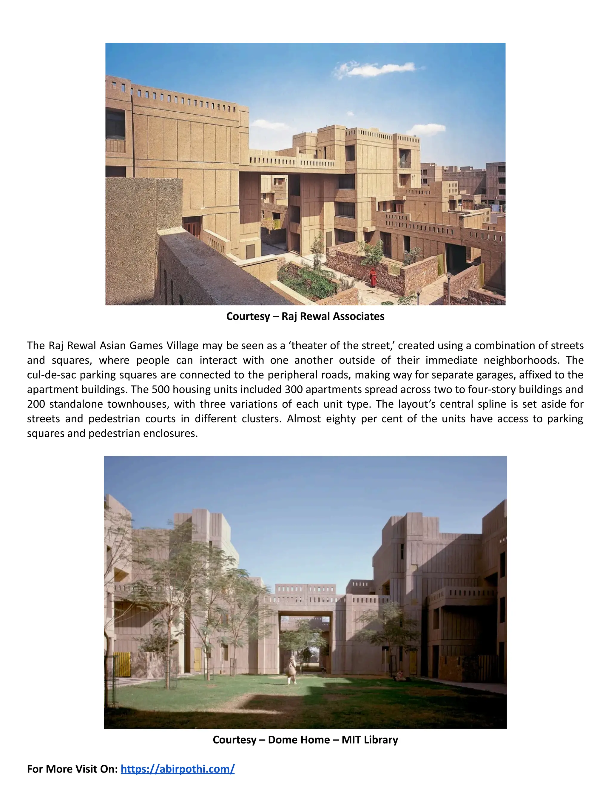 Courtesy – Raj Rewal Associates
The Raj Rewal Asian Games Village may be seen as a ‘theater of the street,’ created using a combination of streets
and squares, where people can interact with one another outside of their immediate neighborhoods. The
cul-de-sac parking squares are connected to the peripheral roads, making way for separate garages, affixed to the
apartment buildings. The 500 housing units included 300 apartments spread across two to four-story buildings and
200 standalone townhouses, with three variations of each unit type. The layout’s central spline is set aside for
streets and pedestrian courts in different clusters. Almost eighty per cent of the units have access to parking
squares and pedestrian enclosures.
Courtesy – Dome Home – MIT Library
For More Visit On: https://abirpothi.com/
 