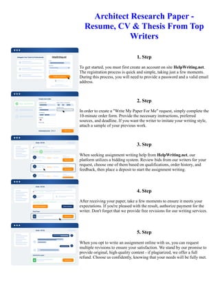 Architect Research Paper -
Resume, CV & Thesis From Top
Writers
1. Step
To get started, you must first create an account on site HelpWriting.net.
The registration process is quick and simple, taking just a few moments.
During this process, you will need to provide a password and a valid email
address.
2. Step
In order to create a "Write My Paper For Me" request, simply complete the
10-minute order form. Provide the necessary instructions, preferred
sources, and deadline. If you want the writer to imitate your writing style,
attach a sample of your previous work.
3. Step
When seeking assignment writing help from HelpWriting.net, our
platform utilizes a bidding system. Review bids from our writers for your
request, choose one of them based on qualifications, order history, and
feedback, then place a deposit to start the assignment writing.
4. Step
After receiving your paper, take a few moments to ensure it meets your
expectations. If you're pleased with the result, authorize payment for the
writer. Don't forget that we provide free revisions for our writing services.
5. Step
When you opt to write an assignment online with us, you can request
multiple revisions to ensure your satisfaction. We stand by our promise to
provide original, high-quality content - if plagiarized, we offer a full
refund. Choose us confidently, knowing that your needs will be fully met.
Architect Research Paper - Resume, CV & Thesis From Top Writers Architect Research Paper - Resume, CV &
Thesis From Top Writers
 