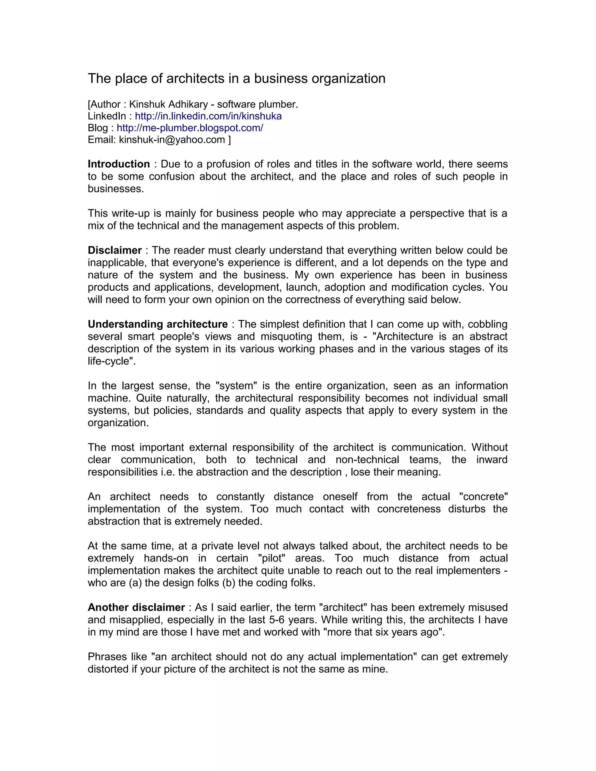 The place of architects in a business organization
[Author : Kinshuk Adhikary - software plumber.
LinkedIn : http://in.linkedin.com/in/kinshuka
Blog : http://me-plumber.blogspot.com/
Email: kinshuk-in@yahoo.com ]

Introduction : Due to a profusion of roles and titles in the software world, there seems
to be some confusion about the architect, and the place and roles of such people in
businesses.

This write-up is mainly for business people who may appreciate a perspective that is a
mix of the technical and the management aspects of this problem.

Disclaimer : The reader must clearly understand that everything written below could be
inapplicable, that everyone's experience is different, and a lot depends on the type and
nature of the system and the business. My own experience has been in business
products and applications, development, launch, adoption and modification cycles. You
will need to form your own opinion on the correctness of everything said below.

Understanding architecture : The simplest definition that I can come up with, cobbling
several smart people's views and misquoting them, is - "Architecture is an abstract
description of the system in its various working phases and in the various stages of its
life-cycle".

In the largest sense, the "system" is the entire organization, seen as an information
machine. Quite naturally, the architectural responsibility becomes not individual small
systems, but policies, standards and quality aspects that apply to every system in the
organization.

The most important external responsibility of the architect is communication. Without
clear communication, both to technical and non-technical teams, the inward
responsibilities i.e. the abstraction and the description , lose their meaning.

An architect needs to constantly distance oneself from the actual "concrete"
implementation of the system. Too much contact with concreteness disturbs the
abstraction that is extremely needed.

At the same time, at a private level not always talked about, the architect needs to be
extremely hands-on in certain "pilot" areas. Too much distance from actual
implementation makes the architect quite unable to reach out to the real implementers -
who are (a) the design folks (b) the coding folks.

Another disclaimer : As I said earlier, the term "architect" has been extremely misused
and misapplied, especially in the last 5-6 years. While writing this, the architects I have
in my mind are those I have met and worked with "more that six years ago".

Phrases like "an architect should not do any actual implementation" can get extremely
distorted if your picture of the architect is not the same as mine.
 