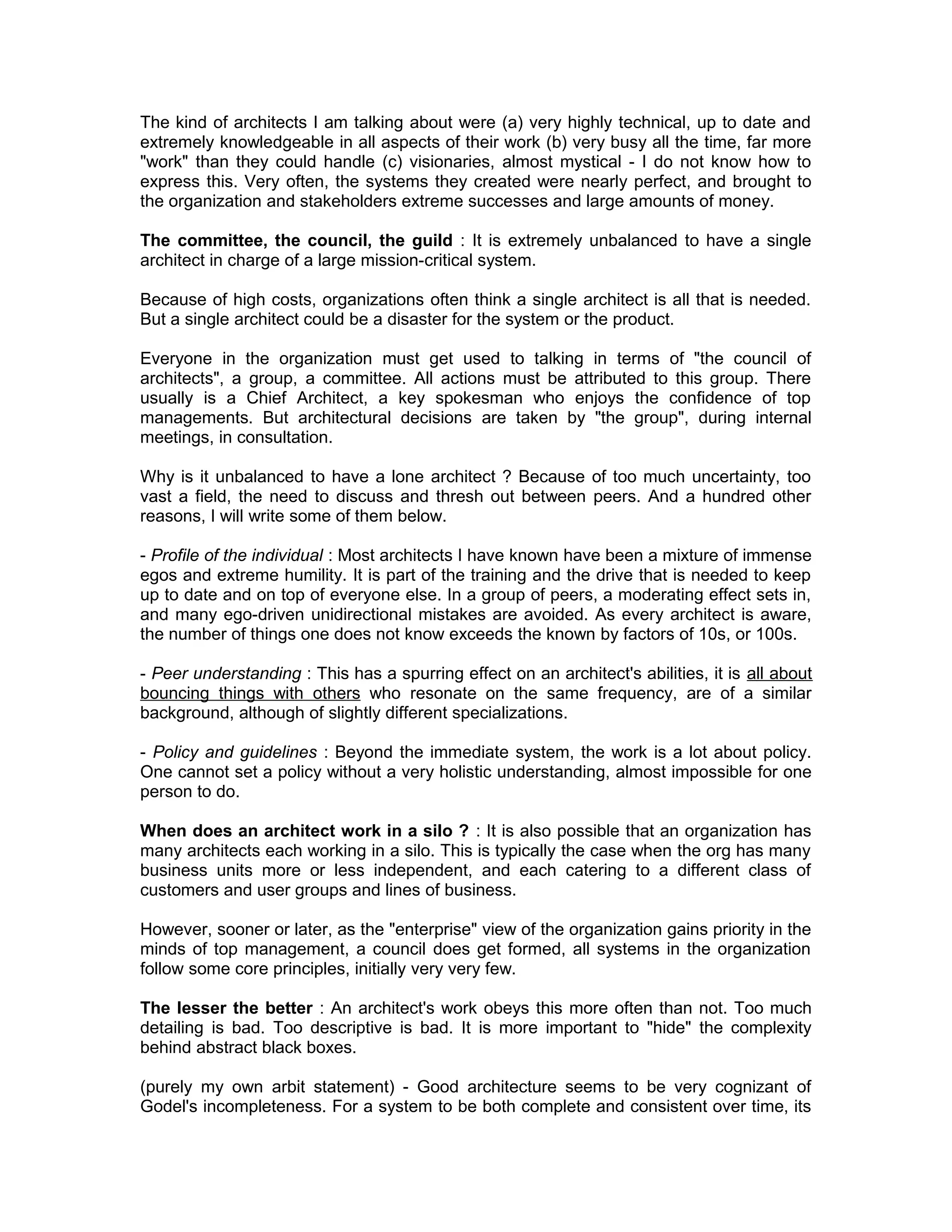 The kind of architects I am talking about were (a) very highly technical, up to date and
extremely knowledgeable in all aspects of their work (b) very busy all the time, far more
"work" than they could handle (c) visionaries, almost mystical - I do not know how to
express this. Very often, the systems they created were nearly perfect, and brought to
the organization and stakeholders extreme successes and large amounts of money.

The committee, the council, the guild : It is extremely unbalanced to have a single
architect in charge of a large mission-critical system.

Because of high costs, organizations often think a single architect is all that is needed.
But a single architect could be a disaster for the system or the product.

Everyone in the organization must get used to talking in terms of "the council of
architects", a group, a committee. All actions must be attributed to this group. There
usually is a Chief Architect, a key spokesman who enjoys the confidence of top
managements. But architectural decisions are taken by "the group", during internal
meetings, in consultation.

Why is it unbalanced to have a lone architect ? Because of too much uncertainty, too
vast a field, the need to discuss and thresh out between peers. And a hundred other
reasons, I will write some of them below.

- Profile of the individual : Most architects I have known have been a mixture of immense
egos and extreme humility. It is part of the training and the drive that is needed to keep
up to date and on top of everyone else. In a group of peers, a moderating effect sets in,
and many ego-driven unidirectional mistakes are avoided. As every architect is aware,
the number of things one does not know exceeds the known by factors of 10s, or 100s.

- Peer understanding : This has a spurring effect on an architect's abilities, it is all about
bouncing things with others who resonate on the same frequency, are of a similar
background, although of slightly different specializations.

- Policy and guidelines : Beyond the immediate system, the work is a lot about policy.
One cannot set a policy without a very holistic understanding, almost impossible for one
person to do.

When does an architect work in a silo ? : It is also possible that an organization has
many architects each working in a silo. This is typically the case when the org has many
business units more or less independent, and each catering to a different class of
customers and user groups and lines of business.

However, sooner or later, as the "enterprise" view of the organization gains priority in the
minds of top management, a council does get formed, all systems in the organization
follow some core principles, initially very very few.

The lesser the better : An architect's work obeys this more often than not. Too much
detailing is bad. Too descriptive is bad. It is more important to "hide" the complexity
behind abstract black boxes.

(purely my own arbit statement) - Good architecture seems to be very cognizant of
Godel's incompleteness. For a system to be both complete and consistent over time, its
 