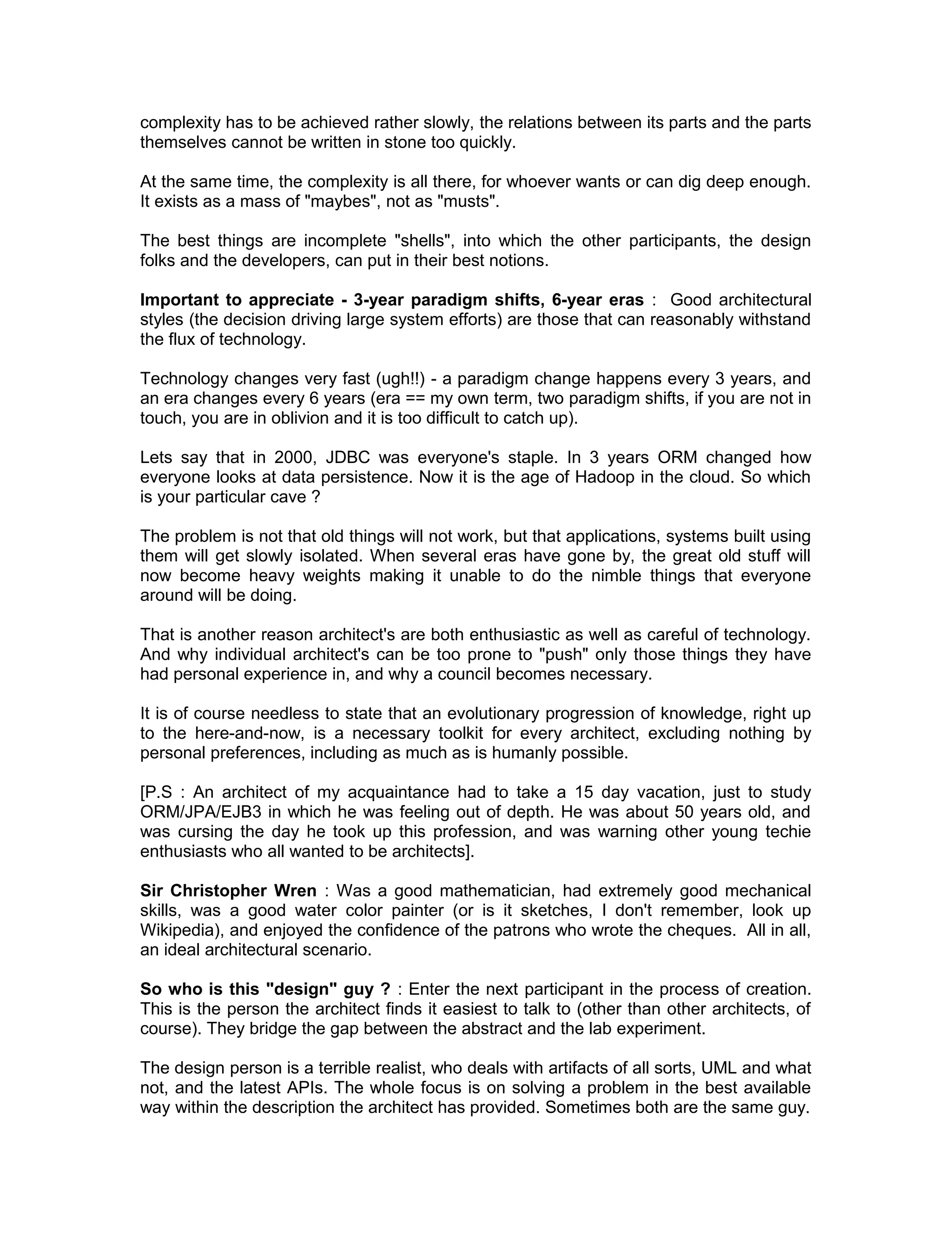 complexity has to be achieved rather slowly, the relations between its parts and the parts
themselves cannot be written in stone too quickly.

At the same time, the complexity is all there, for whoever wants or can dig deep enough.
It exists as a mass of "maybes", not as "musts".

The best things are incomplete "shells", into which the other participants, the design
folks and the developers, can put in their best notions.

Important to appreciate - 3-year paradigm shifts, 6-year eras : Good architectural
styles (the decision driving large system efforts) are those that can reasonably withstand
the flux of technology.

Technology changes very fast (ugh!!) - a paradigm change happens every 3 years, and
an era changes every 6 years (era == my own term, two paradigm shifts, if you are not in
touch, you are in oblivion and it is too difficult to catch up).

Lets say that in 2000, JDBC was everyone's staple. In 3 years ORM changed how
everyone looks at data persistence. Now it is the age of Hadoop in the cloud. So which
is your particular cave ?

The problem is not that old things will not work, but that applications, systems built using
them will get slowly isolated. When several eras have gone by, the great old stuff will
now become heavy weights making it unable to do the nimble things that everyone
around will be doing.

That is another reason architect's are both enthusiastic as well as careful of technology.
And why individual architect's can be too prone to "push" only those things they have
had personal experience in, and why a council becomes necessary.

It is of course needless to state that an evolutionary progression of knowledge, right up
to the here-and-now, is a necessary toolkit for every architect, excluding nothing by
personal preferences, including as much as is humanly possible.

[P.S : An architect of my acquaintance had to take a 15 day vacation, just to study
ORM/JPA/EJB3 in which he was feeling out of depth. He was about 50 years old, and
was cursing the day he took up this profession, and was warning other young techie
enthusiasts who all wanted to be architects].

Sir Christopher Wren : Was a good mathematician, had extremely good mechanical
skills, was a good water color painter (or is it sketches, I don't remember, look up
Wikipedia), and enjoyed the confidence of the patrons who wrote the cheques. All in all,
an ideal architectural scenario.

So who is this "design" guy ? : Enter the next participant in the process of creation.
This is the person the architect finds it easiest to talk to (other than other architects, of
course). They bridge the gap between the abstract and the lab experiment.

The design person is a terrible realist, who deals with artifacts of all sorts, UML and what
not, and the latest APIs. The whole focus is on solving a problem in the best available
way within the description the architect has provided. Sometimes both are the same guy.
 
