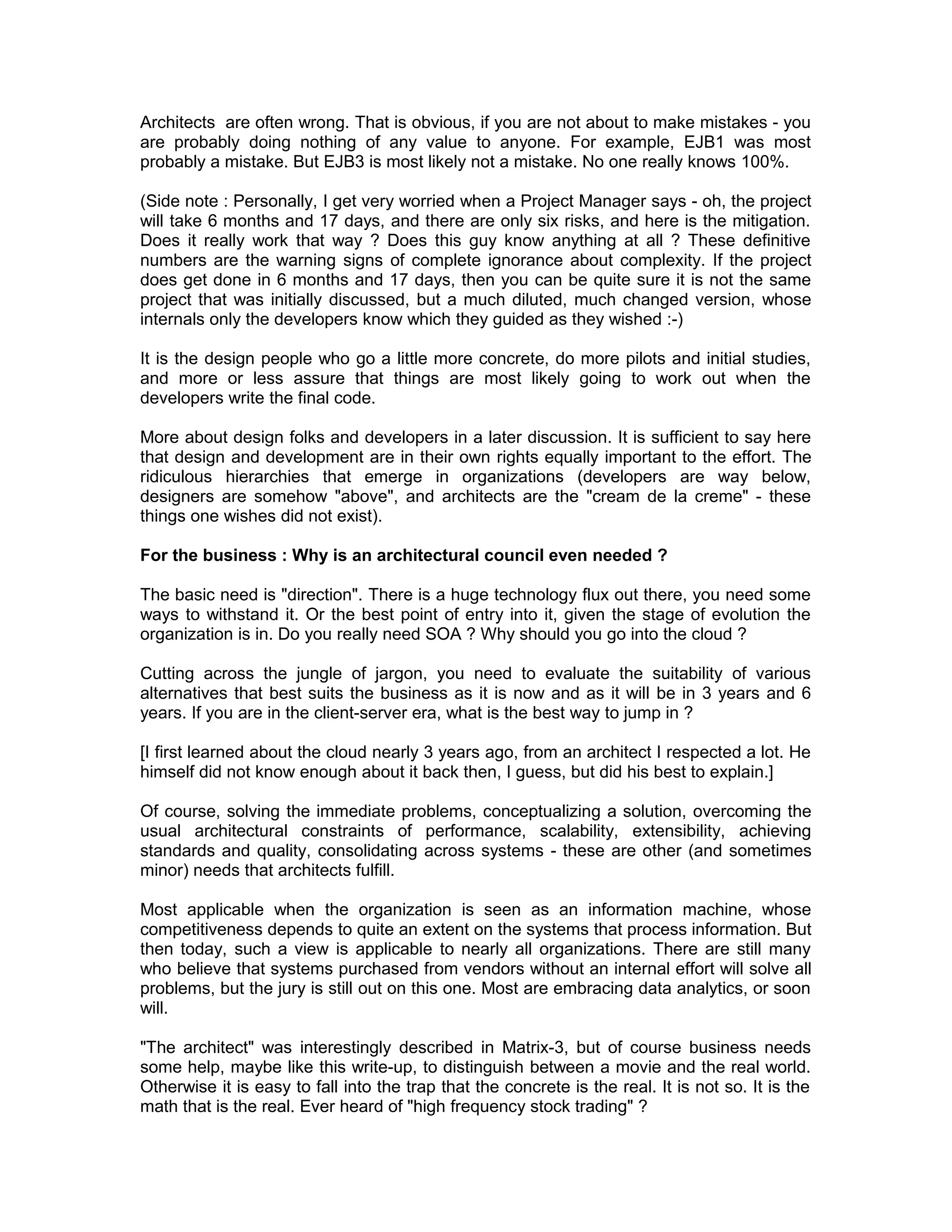 Architects are often wrong. That is obvious, if you are not about to make mistakes - you
are probably doing nothing of any value to anyone. For example, EJB1 was most
probably a mistake. But EJB3 is most likely not a mistake. No one really knows 100%.

(Side note : Personally, I get very worried when a Project Manager says - oh, the project
will take 6 months and 17 days, and there are only six risks, and here is the mitigation.
Does it really work that way ? Does this guy know anything at all ? These definitive
numbers are the warning signs of complete ignorance about complexity. If the project
does get done in 6 months and 17 days, then you can be quite sure it is not the same
project that was initially discussed, but a much diluted, much changed version, whose
internals only the developers know which they guided as they wished :-)

It is the design people who go a little more concrete, do more pilots and initial studies,
and more or less assure that things are most likely going to work out when the
developers write the final code.

More about design folks and developers in a later discussion. It is sufficient to say here
that design and development are in their own rights equally important to the effort. The
ridiculous hierarchies that emerge in organizations (developers are way below,
designers are somehow "above", and architects are the "cream de la creme" - these
things one wishes did not exist).

For the business : Why is an architectural council even needed ?

The basic need is "direction". There is a huge technology flux out there, you need some
ways to withstand it. Or the best point of entry into it, given the stage of evolution the
organization is in. Do you really need SOA ? Why should you go into the cloud ?

Cutting across the jungle of jargon, you need to evaluate the suitability of various
alternatives that best suits the business as it is now and as it will be in 3 years and 6
years. If you are in the client-server era, what is the best way to jump in ?

[I first learned about the cloud nearly 3 years ago, from an architect I respected a lot. He
himself did not know enough about it back then, I guess, but did his best to explain.]

Of course, solving the immediate problems, conceptualizing a solution, overcoming the
usual architectural constraints of performance, scalability, extensibility, achieving
standards and quality, consolidating across systems - these are other (and sometimes
minor) needs that architects fulfill.

Most applicable when the organization is seen as an information machine, whose
competitiveness depends to quite an extent on the systems that process information. But
then today, such a view is applicable to nearly all organizations. There are still many
who believe that systems purchased from vendors without an internal effort will solve all
problems, but the jury is still out on this one. Most are embracing data analytics, or soon
will.

"The architect" was interestingly described in Matrix-3, but of course business needs
some help, maybe like this write-up, to distinguish between a movie and the real world.
Otherwise it is easy to fall into the trap that the concrete is the real. It is not so. It is the
math that is the real. Ever heard of "high frequency stock trading" ?
 